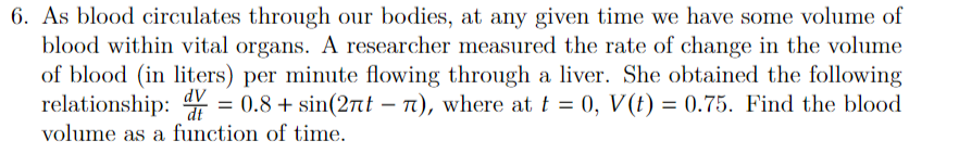 6. As blood circulates through our bodies, at any given time we have some volume of
blood within vital organs. A researcher measured the rate of change in the volume
of blood (in liters) per minute flowing through a liver. She obtained the following
relationship: V = 0.8+ sin(2t - 7), where at t = 0, V(t) = 0.75. Find the blood
dV
dt
volume as a function of time.