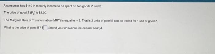 A consumer has $140 in monthly income to be spent on two goods Z and B.
The price of good Z (P₂) is $5.00
The Marginal Rate of Transformation (MRT) is equal to -2. That is 2 units of good B can be traded for 1 unit of good Z
What is the price of good B? $ (round your answer to the nearest penny).