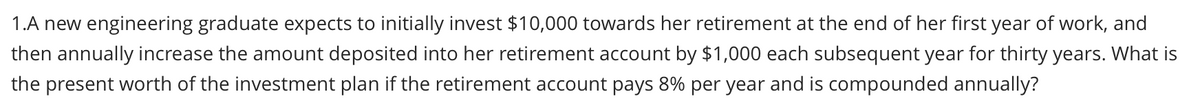 1.A new engineering graduate expects to initially invest $10,000 towards her retirement at the end of her first year of work, and
then annually increase the amount deposited into her retirement account by $1,000 each subsequent year for thirty years. What is
the present worth of the investment plan if the retirement account pays 8% per year and is compounded annually?