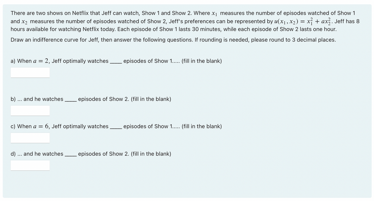 There are two shows on Netflix that Jeff can watch, Show 1 and Show 2. Where x₁ measures the number of episodes watched of Show 1
and x2 measures the number of episodes watched of Show 2, Jeff's preferences can be represented by u(x₁, x₂) = x² + ax². Jeff has 8
hours available for watching Netflix today. Each episode of Show 1 lasts 30 minutes, while each episode of Show 2 lasts one hour.
Draw an indifference curve for Jeff, then answer the following questions. If rounding is needed, please round to 3 decimal places.
a) When a = 2, Jeff optimally watches episodes of Show 1..... (fill in the blank)
b) ... and he watches episodes of Show 2. (fill in the blank)
c) When a =
6, Jeff optimally watches episodes of Show 1..... (fill in the blank)
d) ... and he watches episodes of Show 2. (fill in the blank)