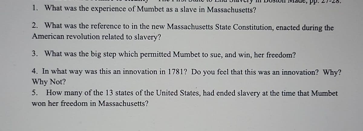 PP.
1. What was the experience of Mumbet as a slave in Massachusetts?
2. What was the reference to in the new Massachusetts State Constitution, enacted during the
American revolution related to slavery?
3. What was the big step which permitted Mumbet to sue, and win, her freedom?
4. In what way was this an innovation in 1781? Do you feel that this was an innovation? Why?
Why Not?
5. How many of the 13 states of the United States, had ended slavery at the time that Mumbet
won her freedom in Massachusetts?