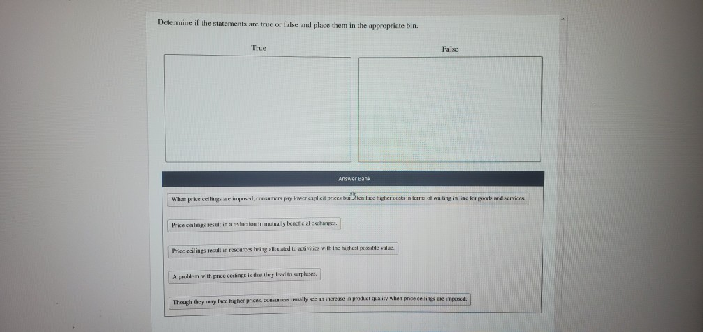 Determine if the statements are true or false and place them in the appropriate bin.
True
Price ceilings result in a reduction in mutually beneficial exchanges.
Answer Bank
When price ceilings are imposed, consumers pay lower explicit prices bui ten face higher costs in terms of waiting in line for goods and services.
Price ceilings result in resources being allocated to activities with the highest possible value.
A problem with price ceilings is that they lead to surpluses.
False
Though they may face higher prices, consumers usually see an increase in product quality when price ceilings are imposed.