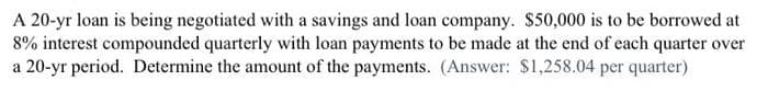 A 20-yr loan is being negotiated with a savings and loan company. $50,000 is to be borrowed at
8% interest compounded quarterly with loan payments to be made at the end of each quarter over
a 20-yr period. Determine the amount of the payments. (Answer: $1,258.04 per quarter)