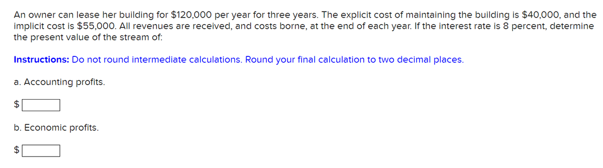 An owner can lease her building for $120,000 per year for three years. The explicit cost of maintaining the building is $40,000, and the
implicit cost is $55,000. All revenues are received, and costs borne, at the end of each year. If the interest rate is 8 percent, determine
the present value of the stream of:
Instructions: Do not round intermediate calculations. Round your final calculation to two decimal places.
a. Accounting profits.
$
b. Economic profits.
$