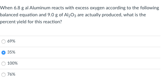 When 6.8 g al Aluminum reacts with excess oxygen according to the following
balanced equation and 9.0 g of Al2O3 are actually produced, what is the
percent yield for this reaction?
69%
35%
100%
76%
