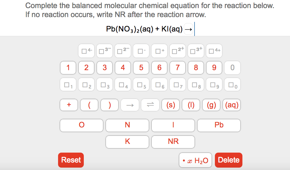 Complete the balanced molecular chemical equation for the reaction below.
If no reaction occurs, write NR after the reaction arrow.
Pb(NO3)2(aq) + KI(aq)
O4-
3-
O+
|2+
73+
04+
1
3
4
7
9.
O3
D4
6.
(s)
(1)
(g) (aq)
+
Pb
K
NR
Reset
• æ H20
Delete
