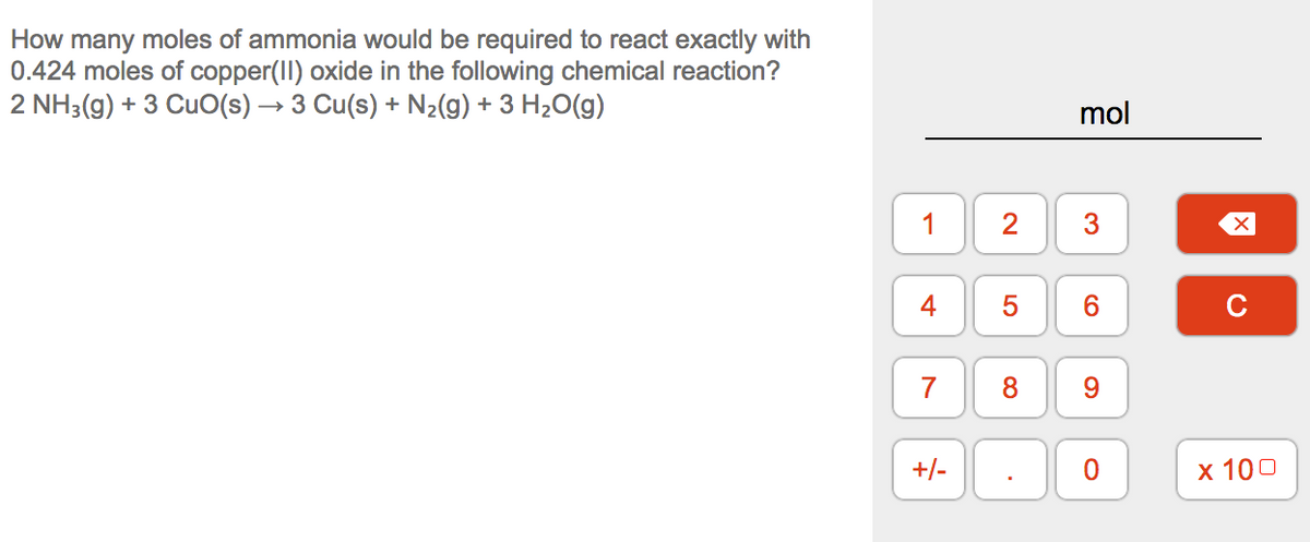 How many moles of ammonia would be required to react exactly with
0.424 moles of copper(II) oxide in the following chemical reaction?
2 NH3(g) + 3 CuO(s) → 3 Cu(s) + N2(g) + 3 H2O(g)
mol
1
2
4
6
7
9
+/-
х 100
