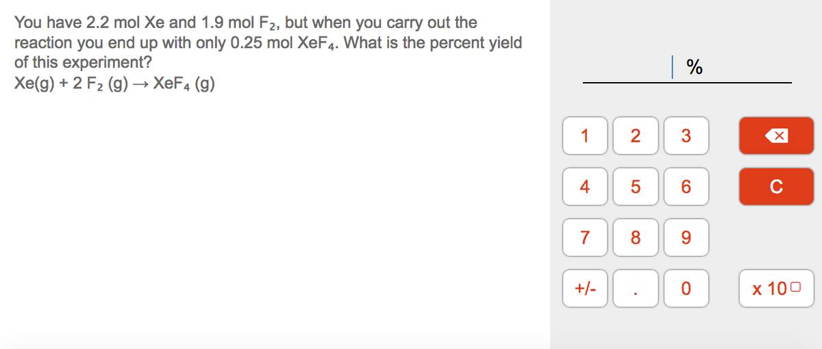 You have 2.2 mol Xe and 1.9 mol F2, but when you carry out the
reaction you end up with only 0.25 mol XeF4. What is the percent yield
of this experiment?
Xe(g) + 2 F2 (g) → XEF4 (g)
%
1
2
4
5
6.
C
7
8
9.
+/-
х 100
3.
