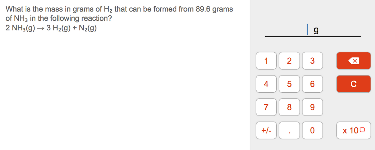 What is the mass in grams of H2 that can be formed from 89.6 grams
of NH3 in the following reaction?
2 NH3(g) → 3 H2(g) + N2(g)
1
2
4
6.
7
8.
9.
+/-
х 100
