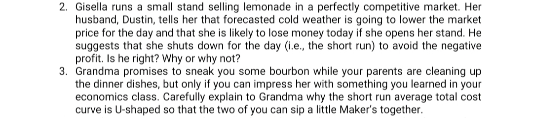 2. Gisella runs a small stand selling lemonade in a perfectly competitive market. Her
husband, Dustin, tells her that forecasted cold weather is going to lower the market
price for the day and that she is likely to lose money today if she opens her stand. He
suggests that she shuts down for the day (i.e., the short run) to avoid the negative
profit. Is he right? Why or why not?
3. Grandma promises to sneak you some bourbon while your parents are cleaning up
the dinner dishes, but only if you can impress her with something you learned in your
economics class. Carefully explain to Grandma why the short run average total cost
curve is U-shaped so that the two of you can sip a little Maker's together.
