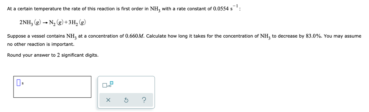 - 1
At a certain temperature the rate of this reaction is first order in NH with a rate constant of 0.0554 s:
S
2NH, (g) → N, (g)+3H, (g)
Suppose a vessel contains NH, at a concentration of 0.660M. Calculate how long it takes for the concentration of NH, to decrease by 83.0%. You may assume
no other reaction is important.
Round your answer to 2 significant digits.
Os
x10
