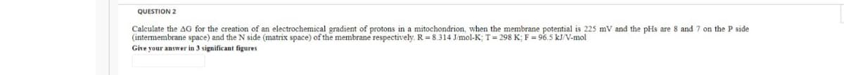 QUESTION 2
Calculate the AG for the creation of an electrochemical gradient of protons in a mitochondrion, when the membrane potential is 225 mV and the pHs are 8 and 7 on the P side
(intermembrane space) and the N side (matrix space) of the membrane respectively. R = 8.314 Jmol-K; T= 298 K; F = 96.5 kJ/V-mol
Give your answer in 3 significant figures
