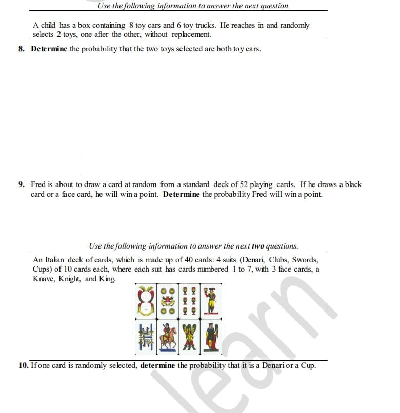 Use the following information to answer the next question.
A child has a box containing 8 toy cars and 6 toy trucks. He reaches in and randomly
selects 2 toys, one after the other, without replacement.
8. Determine the probability that the two toys selected are both toy cars.
9. Fred is about to draw a card at random from a standard deck of 52 playing cards. If he draws a black
card or a face card, he will win a point. Determine the probability Fred will win a point.
Use the following information to answer the next two questions.
An Italian deck of cards, which is made up of 40 cards: 4 suits (Denari, Clubs, Swords,
Cups) of 10 cards each, where each suit has cards
Knave, Knight, and King.
numbered 1 to 7, with 3 face cards, a
10. If one card is randomly selected, determine the probability that it is a Denari or a Cup.
SE
C86
ON ON ON
car
rn