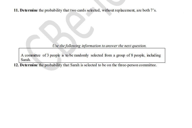 11. Determine the probability that two cards selected, without replacement, are both 7's.
e
Use the following information to answer the next question.
A committee of 3 people is to be randomly selected from a group of 8 people, including
Sarah.
12. Determine the probability that Sarah is selected to be on the three-person committee.