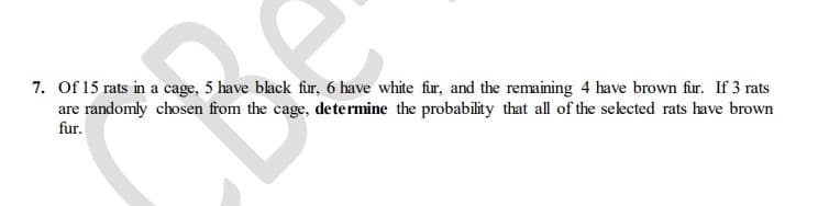 7. Of 15 rats in a cage, 5 have black fur, 6 have white fur, and the remaining 4 have brown fur. If 3 rats
are randomly chosen from the cage, determine the probability that all of the selected rats have brown
fur.