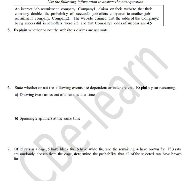 Use the following information to answer the next question.
An internet job recruitment company, Companyl, claims on their website that their
company doubles the probability of successful job offers compared to another job
recruitment company, Company2. The website claimed that the odds of the Company2
being successful in job offers were 2:5, and that Companyl odds of success are 4:5
5. Explain whether or not the website's claims are accurate.
6. State whether or not the following events are dependent or independent. Explain your reasoning.
a) Drawing two names out of a hat one at a time
b) Spinning 2 spinners at the same time
7. Of 15 rats in a cage, 5 have black fur, 6 have white fur, and the remaining 4 have brown fur. If 3 rats
are randomly chosen from the cage, determine the probability that all of the selected rats have brown
fur.
earn