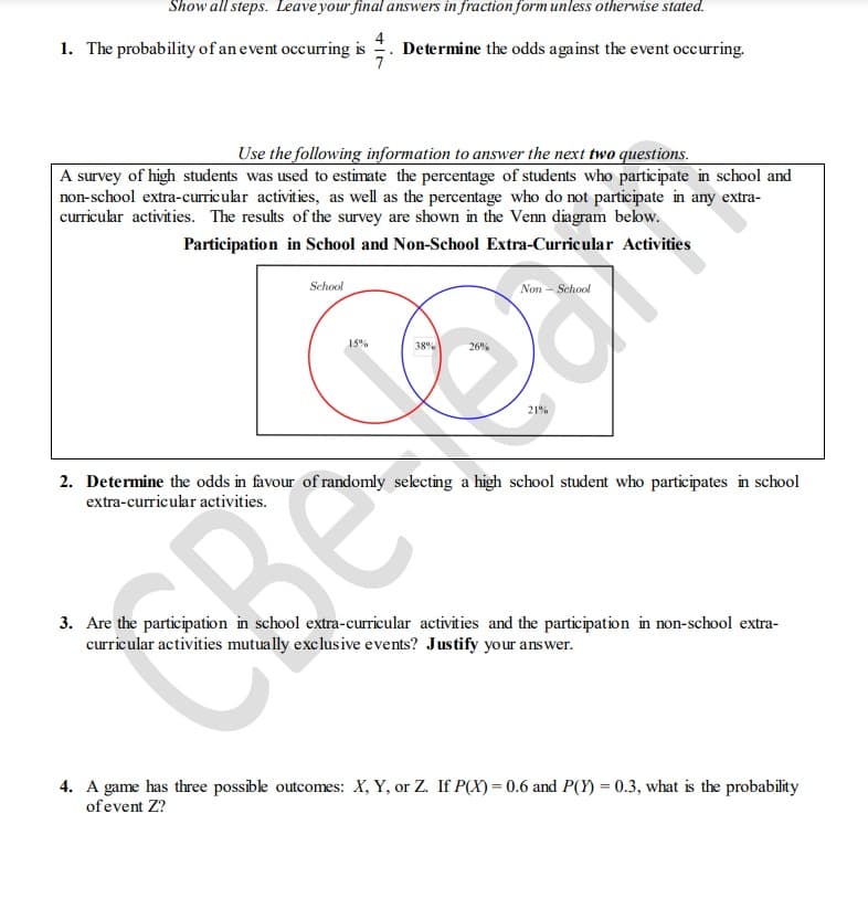 Show all steps. Leave your final answers in fraction form unless otherwise stated.
Determine the odds against the event occurring.
1. The probability of an event occurring is
Use the following information to answer the next two questions.
A survey of high students was used to estimate the percentage of students who participate in school and
non-school extra-curricular activities, as well as the percentage who do not participate in any extra-
curricular activities. The results of the survey are shown in the Venn diagram below.
Participation in School and Non-School Extra-Curricular Activities
School
Non - School
38%
26%
21%
2. Determine the odds in favour of randomly selecting a high school student who participates in school
extra-curricular activities.
3. Are the participation in school extra-curricular activities and the participation in non-school extra-
curricular activities mutually exclusive events? Justify your answer.
4. A game has three possible outcomes: X, Y, or Z. If P(X) = 0.6 and P(Y) = 0.3, what is the probability
of event Z?
15%
Re