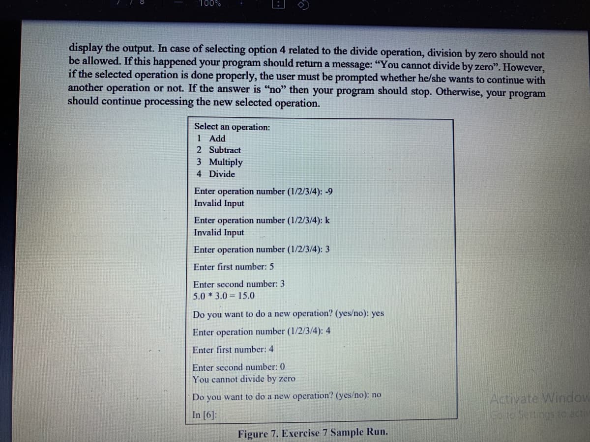 100%
display the output. In case of selecting option 4 related to the divide operation, division by zero should not
be allowed. If this happened your program should return a message: "You cannot divide by zero". However,
if the selected operation is done properly, the user must be prompted whether he/she wants to continue with
another operation or not. If the answer is "no" then your program should stop. Otherwise, your program
should continue processing the new selected operation.
Select an operation:
1 Add
2 Subtract
3 Multiply
4 Divide
Enter operation number (1/2/3/4): -9
Invalid Input
Enter operation number (1/2/3/4): k
Invalid Input
Enter operation number (1/2/3/4): 3
Enter first number: 5
Enter second number: 3
5.0 * 3.0 = 15.0
Do you want to do a new operation? (yes/no): yes
Enter operation number (1/2/3/4): 4
Enter first number: 4
Enter second number: 0
You cannot divide by zero
Activate Window
Go to Settings to activ
Do you want to do a new operation? (yes/no): no
In [6]:
Figure 7. Exercise 7 Sample Run.
