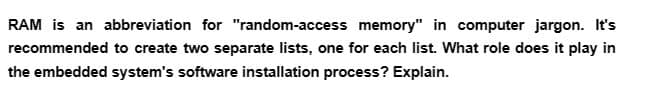 RAM is an abbreviation for "random-access memory" in computer jargon. It's
recommended to create two separate lists, one for each list. What role does it play in
the embedded system's software installation process? Explain.