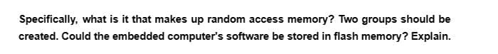 Specifically, what is it that makes up random access memory? Two groups should be
created. Could the embedded computer's software be stored in flash memory? Explain.