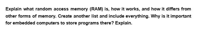 Explain what random access memory (RAM) is, how it works, and how it differs from
other forms of memory. Create another list and include everything. Why is it important
for embedded computers to store programs there? Explain.