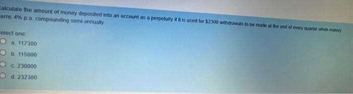 Calculate the amount of money deposited into an account as a perpetuity if it is used for $2300 wilthdrawals to be made al the end of every quarter when money
arms 4% p.a. compounding semi-annually
Celect one:
O a 117300
O b. 115000
O c 230000
O d. 232300
