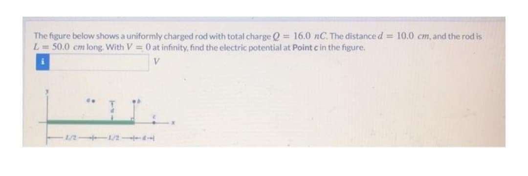 The figure below shows a uniformly charged rod with total charge Q = 16.0 nC. The distance d = 10.0 cm, and the rod is
L = 50.0 cm long. With V 0 at infinity, find the electric potential at Point c in the figure.
1/2 1/2 d
