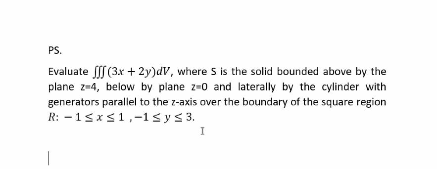 PS.
Evaluate fff(3x + 2y)dV, where S is the solid bounded above by the
plane z=4, below by plane z=0 and laterally by the cylinder with
generators parallel to the z-axis over the boundary of the square region
R: 1 ≤ x ≤ 1,-1 ≤ y ≤ 3.
-
I