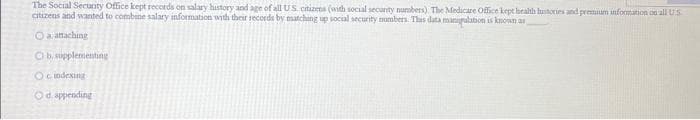 The Social Security Office kept records on salary history and age of all US citizens (with social security numbers) The Medicare Office kept health hustories and premium information on all US
citizens and wanted to combine salary information with their records by matching up social security numbers. This data manipalation is known as
O
a attaching
O b. supplementing
O cindexing
Ⓒd.appending