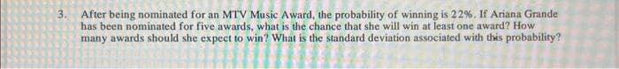 3. After being nominated for an MTV Music Award, the probability of winning is 22%. If Ariana Grande
has been nominated for five awards, what is the chance that she will win at least one award? How
many awards should she expect to win? What is the standard deviation associated with this probability?