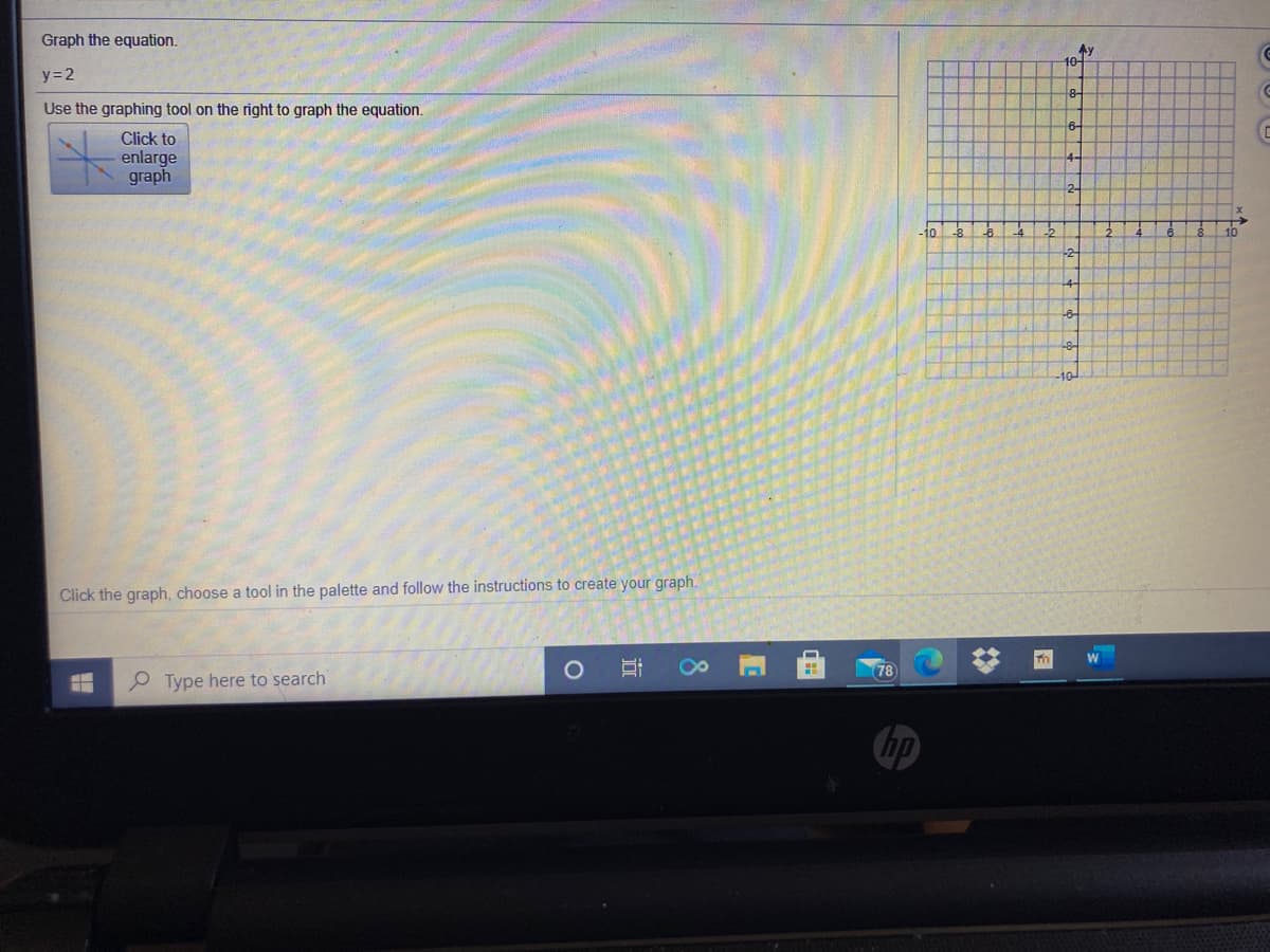 Graph the equation.
Ay
10-
y=2
Use the graphing tool on the right to graph the equation.
6-
Click to
enlarge
graph
4-
2-
10
10
-2-
-8-
Click the graph, choose a tool in the palette and follow the instructions to create your graph.
W
78
Type here to search
hp
8
立
