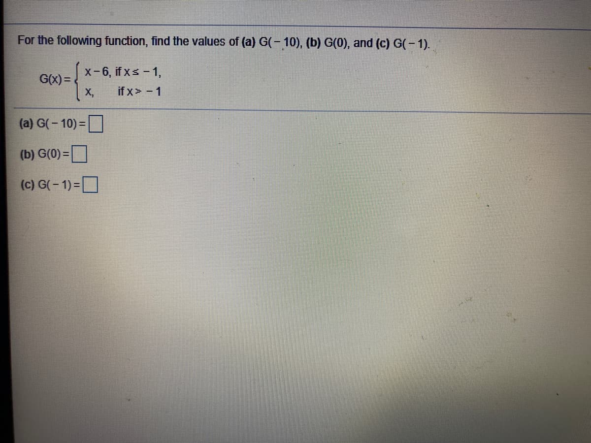 For the following function, find the values of (a) G(- 10), (b) G(0), and (c) G(-1).
x-6, if xs - 1,
G(x)=
X,
if x> - 1
(a) G( – 10) =
(b) G(0) =
(c) G(- 1) =
