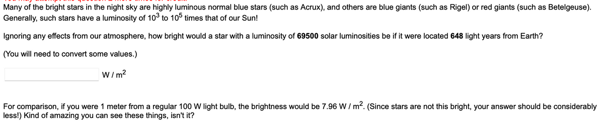 Many of the bright stars in the night sky are highly luminous normal blue stars (such as Acrux), and others are blue giants (such as Rigel) or red giants (such as Betelgeuse).
Generally, such stars have a luminosity of 103 to 105 times that of our Sun!
Ignoring any effects from our atmosphere, how bright would a star with a luminosity of 69500 solar luminosities be if it were located 648 light years from Earth?
(You will need to convert some values.)
W/m²
For comparison, if you were 1 meter from a regular 100 W light bulb, the brightness would be 7.96 W/m². (Since stars are not this bright, your answer should be considerably
less!) Kind of amazing you can see these things, isn't it?