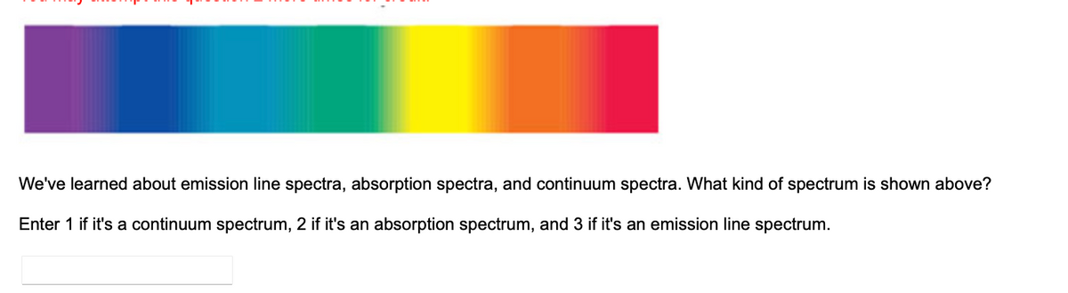 We've learned about emission line spectra, absorption spectra, and continuum spectra. What kind of spectrum is shown above?
Enter 1 if it's a continuum spectrum, 2 if it's an absorption spectrum, and 3 if it's an emission line spectrum.