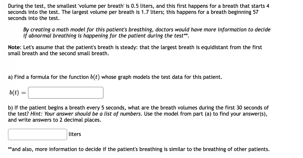During the test, the smallest 'volume per breath' is 0.5 liters, and this first happens for a breath that starts 4
seconds into the test. The largest volume per breath is 1.7 liters; this happens for a breath beginning 57
seconds into the test.
By creating a math model for this patient's breathing, doctors would have more information to decide
if abnormal breathing is happening for the patient during the test**.
Note: Let's assume that the patient's breath is steady: that the largest breath is equidistant from the first
small breath and the second small breath.
a) Find a formula for the function b(t) whose graph models the test data for this patient.
b(t)
b) If the patient begins a breath every 5 seconds, what are the breath volumes during the first 30 seconds of
the test? Hint: Your answer should be a list of numbers. Use the model from part (a) to find your answer(s),
and write answers to 2 decimal places.
liters
**and also, more information to decide if the patient's breathing is similar to the breathing of other patients.
