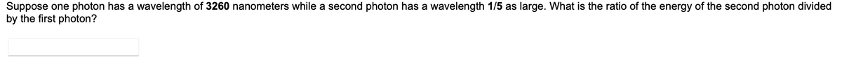 Suppose one photon has a wavelength of 3260 nanometers while a second photon has a wavelength 1/5 as large. What is the ratio of the energy of the second photon divided
by the first photon?