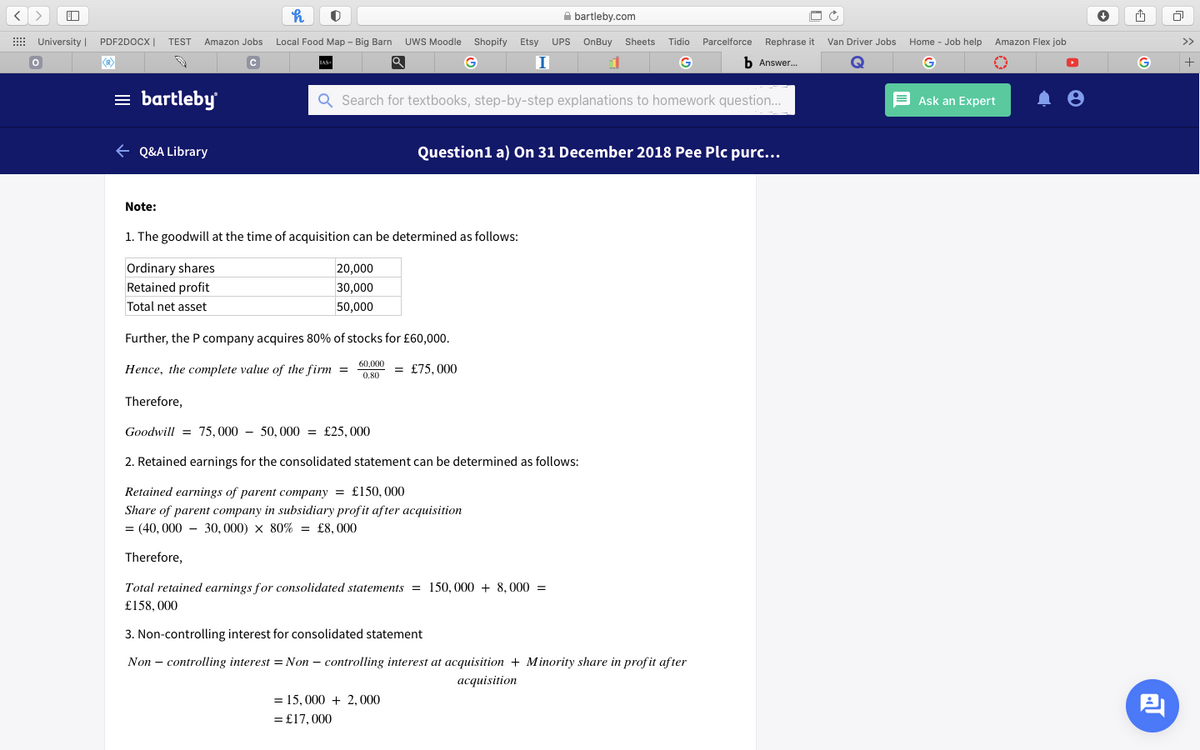 A bartleby.com
E University | PDF2DOCX|
TEST
Amazon Jobs
Local Food Map - Big Barn UWS Moodle
Shopify
Etsy
UPS
OnBuy
Sheets
Tidio Parcelforce
Rephrase it
Van Driver Jobs
Home - Job help
Amazon Flex job
>>
G
G
b Answer.
G
= bartleby
Q Search for textbooks, step-by-step explanations to homework question...
E Ask an Expert
+ Q&A Library
Question1 a) On 31 December 2018 Pee Plc purc...
Note:
1. The goodwill at the time of acquisition can be determined as follows:
Ordinary shares
Retained profit
20,000
30,000
Total net asset
50,000
Further, the P company acquires 80% of stocks for £60,000.
60,000
Hence, the complete value of the firm =
= £75, 000
0.80
Therefore,
Goodwill = 75, 000 - 50, 000 = £25, 000
2. Retained earnings for the consolidated statement can be determined as follows:
Retained earnings of parent company = £150, 000
Share of parent company in subsidiary profit after acquisition
= (40, 000 - 30, 000) x 80% = £8,000
Therefore,
Total retained earnings for consolidated statements = 150, 000 + 8, 000 =
£158, 000
3. Non-controlling interest for consolidated statement
Non – controlling interest = Non – controlling interest at acquisition + Minority share in prof it after
acquisition
= 15, 000 + 2, 000
= £17, 000
