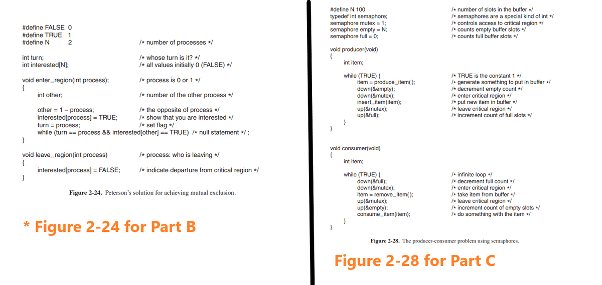 #define FALSE 0
#define TRUE 1
#define N
2
int turn;
int interested[N];
void enter_region(int process);
{
int other;
/* the opposite of process */
other 1 process;
interested[process] = TRUE;
turn = process;
/* show that you are interested */
/* set flag */
while (turn == process && interested [other] == TRUE) /* null statement */ ;
}
void leave_region(int process)
{
}
*
/* number of processes */
/* whose turn is it? */
/* all values initially 0 (FALSE) */
/* process is 0 or 1 */
/* number of the other process */
interested[process] = FALSE;
/* process: who is leaving */
/* indicate departure from critical region */
Figure 2-24. Peterson's solution for achieving mutual exclusion.
Figure 2-24 for Part B
#define N 100
typedef int semaphore;
semaphore mutex = 1;
semaphore empty = N;
semaphore full = 0;
void producer(void)
{
int item;
}
while (TRUE) {
}
item= produce_item();
down(&empty);
down(&mutex);
insert_item(item);
up(&mutex);
up(&full);
void consumer(void)
{
int item;
while (TRUE) {
down(&full);
down(&mutex);
item= remove_item();
up(&mutex);
up(&empty);
consume_item(item);
/* number of slots in the buffer */
/* semaphores are a special kind of int */
/* controls access to critical region */
/* counts empty buffer slots */
/* counts full buffer slots */
/* TRUE is the constant 1 */
/* generate something to put in buffer */
/* decrement empty count */
/* enter critical region */
/* put new item in buffer */
/* leave critical region */
/* increment count of full slots */
/* infinite loop */
/* decrement full count */
/* enter critical region */
/* take item from buffer */
/* leave critical region */
/* increment count of empty slots */
/* do something with the item */
Figure 2-28. The producer-consumer problem using semaphores.
Figure 2-28 for Part C