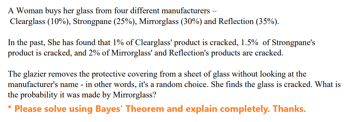 A Woman buys her glass from four different manufacturers -
Clearglass (10%), Strongpane (25%), Mirrorglass (30%) and Reflection (35%).
In the past, She has found that 1% of Clearglass' product is cracked, 1.5% of Strongpane's
product is cracked, and 2% of Mirrorglass' and Reflection's products are cracked.
The glazier removes the protective covering from a sheet of glass without looking at the
manufacturer's name - in other words, it's a random choice. She finds the glass is cracked. What is
the probability it was made by Mirrorglass?
* Please solve using Bayes' Theorem and explain completely. Thanks.