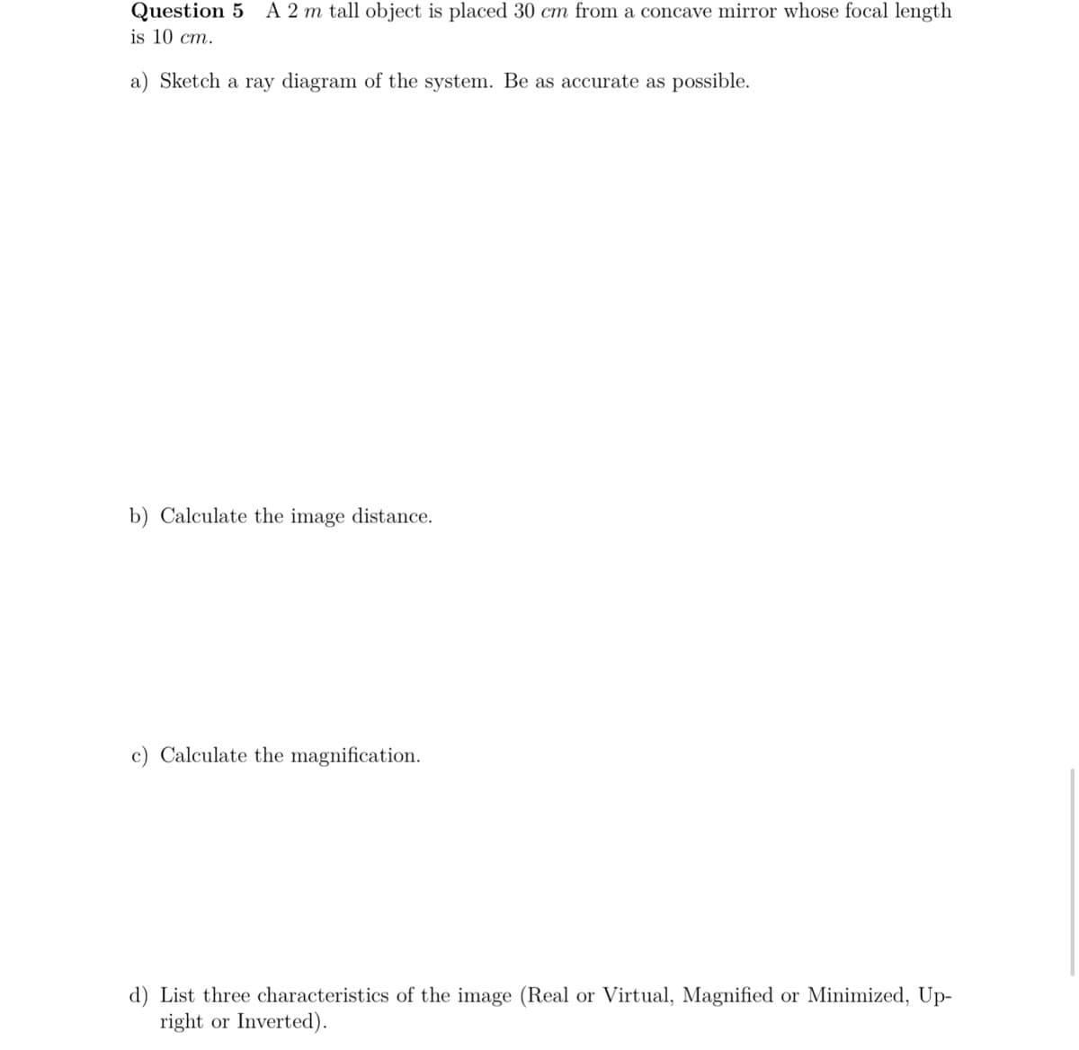 Question 5 A 2 m tall object is placed 30 cm from a concave mirror whose focal length
is 10 cm.
a) Sketch a ray diagram of the system. Be as accurate as possible.
b) Calculate the image distance.
c) Calculate the magnification.
d) List three characteristics of the image (Real or Virtual, Magnified or Minimized, Up-
right or Inverted).

