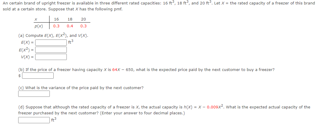 An certain brand of upright freezer is available in three different rated capacities: 16 ft³, 18 ft³, and 20 ft³. Let X = the rated capacity of a freezer of this brand
sold at a certain store. Suppose that X has the following pmf.
P(x)
(a) Compute E(X), E(X²), and V(X).
E(X)= |
ft3
E(X²) =
16
18
20
0.3 0.4 0.3
V(x) = |
(b) If the price of a freezer having capacity X is 64X - 650, what is the expected price paid by the next customer to buy a freezer?
$
(c) What is the variance of the price paid by the next customer?
(d) Suppose that although the rated capacity of a freezer is X, the actual capacity is h(X) = X-0.009x2. What is the expected actual capacity of the
freezer purchased by the next customer? (Enter your answer to four decimal places.)
ft³