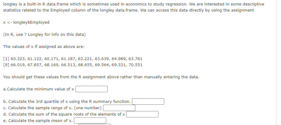 longley is a built-in R data.frame which is sometimes used in economics to study regression. We are interested in some descriptive
statistics related to the Employed column of the longley data.frame. We can access this data directly by using the assignment
x <- longley$Employed
(In R, use ? Longley for info on this data)
The values of x if assigned as above are:
[1] 60.323, 61.122, 60.171, 61.187, 63.221, 63.639, 64.989, 63.761
[9] 66.019, 67.857, 68.169, 66.513, 68.655, 69.564, 69.331, 70.551
You should get these values from the R assignment above rather than manually entering the data.
a.Calculate the minimum value of x
b. Calculate the 3rd quartile of x using the R summary function.
c. Calculate the sample range of x. (one number) |
d. Calculate the sum of the square roots of the elements of x
e. Calculate the sample mean of x.