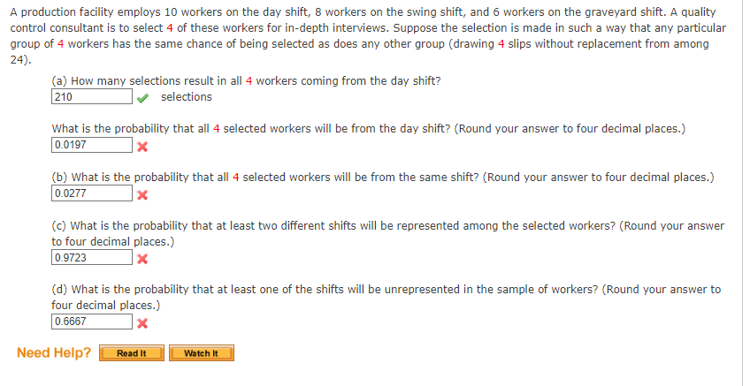 A production facility employs 10 workers on the day shift, 8 workers on the swing shift, and 6 workers on the graveyard shift. A quality
control consultant is to select 4 of these workers for in-depth interviews. Suppose the selection is made in such a way that any particular
group of 4 workers has the same chance of being selected as does any other group (drawing 4 slips without replacement from among
24).
(a) How many selections result in all 4 workers coming from the day shift?
selections
210
What is the probability that all 4 selected workers will be from the day shift? (Round your answer to four decimal places.)
0.0197
x
(b) What is the probability that all 4 selected workers will be from the same shift? (Round your answer to four decimal places.)
0.0277
x
(c) What is the probability that at least two different shifts will be represented among the selected workers? (Round your answer
to four decimal places.)
x
0.9723
(d) What is the probability that at least one of the shifts will be unrepresented in the sample of workers? (Round your answer to
four decimal places.)
0.6667
x
Need Help?
Read It
Watch It