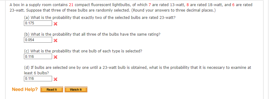 A box in a supply room contains 21 compact fluorescent lightbulbs, of which 7 are rated 13-watt, 8 are rated 18-watt, and 6 are rated
23-watt. Suppose that three of these bulbs are randomly selected. (Round your answers to three decimal places.)
(a) What is the probability that exactly two of the selected bulbs are rated 23-watt?
0.175
x
(b) What is the probability that all three of the bulbs have the same rating?
0.054
x
(c) What is the probability that one bulb of each type is selected?
0.116
X
(d) If bulbs are selected one by one until a 23-watt bulb is obtained, what is the probability that it is necessary to examine at
least 6 bulbs?
0.116
Need Help?
x
Read It
Watch It