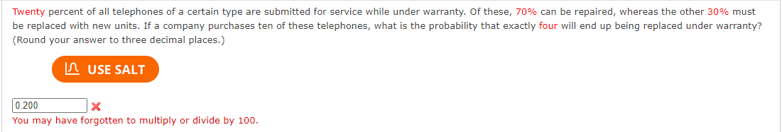 Twenty percent of all telephones of a certain type are submitted for service while under warranty. Of these, 70% can be repaired, whereas the other 30% must
be replaced with new units. If a company purchases ten of these telephones, what is the probability that exactly four will end up being replaced under warranty?
(Round your answer to three decimal places.)
USE SALT
0.200
X
You may have forgotten to multiply or divide by 100.