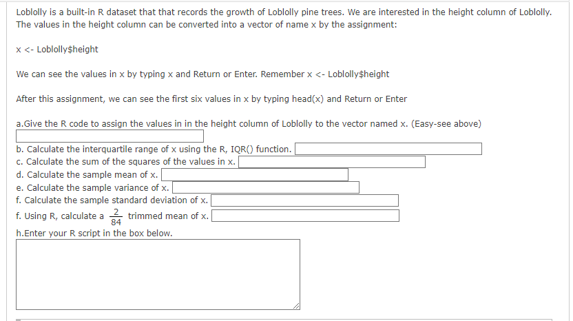 Loblolly is a built-in R dataset that that records the growth of Loblolly pine trees. We are interested in the height column of Loblolly.
The values in the height column can be converted into a vector of name x by the assignment:
x <- Loblolly$height
We can see the values in x by typing x and Return or Enter. Remember x <- Loblolly$height
After this assignment, we can see the first six values in x by typing head(x) and Return or Enter
a. Give the R code to assign the values in in the height column of Loblolly to the vector named x. (Easy-see above)
b. Calculate the interquartile range of x using the R, IQR() function.
c. Calculate the sum of the squares of the values in x.
d. Calculate the sample mean of x.
e. Calculate the sample variance of x.
f. Calculate the sample standard deviation of x.
f. Using R, calculate a
trimmed mean of x. [
h.Enter your R script in the box below.