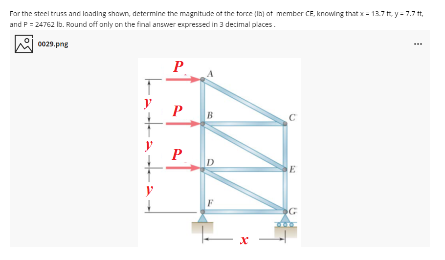 For the steel truss and loading shown, determine the magnitude of the force (Ib) of member CE, knowing that x = 13.7 ft, y = 7.7 ft,
and P = 24762 Ib. Round off only on the final answer expressed in 3 decimal places.
0029.png
...
P
y
B
y
D
E
y
F
