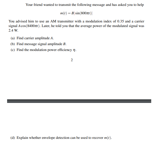 Your friend wanted to transmit the following message and has asked you to help
m(t) = B| sin(800tr)|
You advised him to use an AM transmitter with a modulation index of 0.35 and a carrier
signal Acos(8400zt). Later, he told you that the average power of the modulated signal was
2.4 W.
(a) Find carrier amplitude A.
(b) Find message signal amplitude B.
(c) Find the modulation power efficiency n.
(d) Explain whether envelope detection can be used to recover m(t).
