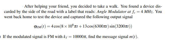 After helping your friend, you decided to take a walk. You found a device dis-
carded by the side of the road with a label that reads: Angle Modulator at fe = 4 MHz. You
went back home to test the device and captured the following output signal
PEM (1) = 4 cos(8 x 10ʻrt + 13cos(6300t1) sin(3200t))
If the modulated signal is FM with kf = 10000r, find the message signal m(t).
