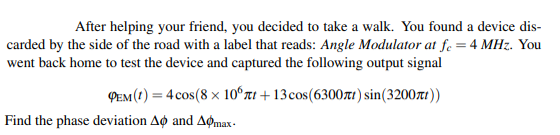 After helping your friend, you decided to take a walk. You found a device dis-
carded by the side of the road with a label that reads: Angle Modulator at fe = 4 MHz. You
went back home to test the device and captured the following output signal
PEM (1) = 4 cos(8 x 10°rt + 13cos(6300rt) sin(3200xt))
Find the phase deviation Ao and Aømax -
